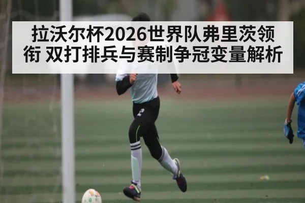 拉沃尔杯2026世界队弗里茨领衔 双打排兵与赛制争冠变量解析